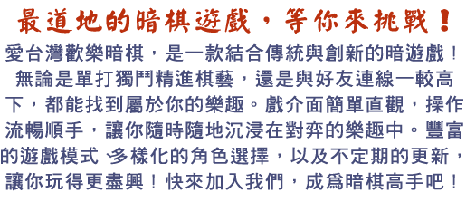 愛台灣歡樂暗棋，是一款結合傳統與創新的暗棋遊戲！無論是單打獨鬥精進棋藝，還是與好友連線一較高下，都能找到屬於你的樂趣。遊戲介面簡單直觀，操作流暢順手，讓你隨時隨地沉浸在對弈的樂趣中。豐富的遊戲模式、多樣化的角色選擇，以及不定期的更新，讓你玩得更盡興！快來加入我們，成為暗棋高手吧！