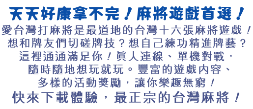 愛台灣打麻將是最道地的台灣十六張麻將遊戲！想和牌友們切磋牌技？想自己練功精進牌藝？這裡通通滿足你！真人連線、單機對戰，隨時隨地想玩就玩。豐富的遊戲內容、多樣的活動獎勵，讓你樂趣無窮！快來下載體驗，最正宗的台灣麻將！